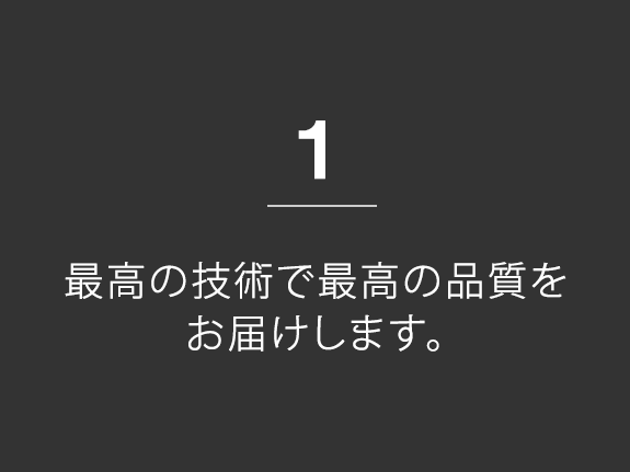 1.最高の技術で最高の品質をお届けします。